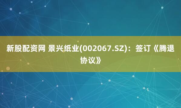 新股配资网 景兴纸业(002067.SZ)：签订《腾退协议》