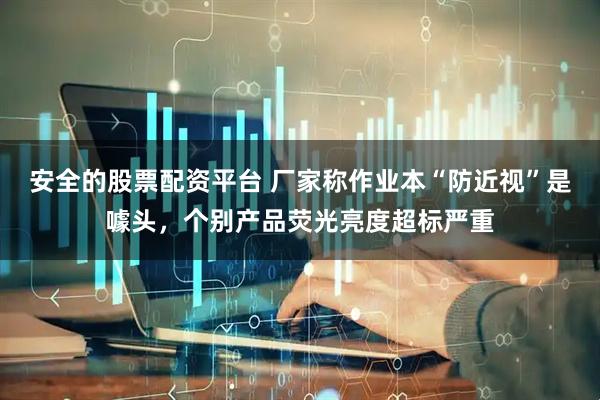 安全的股票配资平台 厂家称作业本“防近视”是噱头，个别产品荧光亮度超标严重