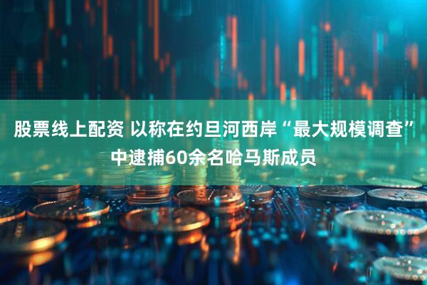 股票线上配资 以称在约旦河西岸“最大规模调查”中逮捕60余名哈马斯成员