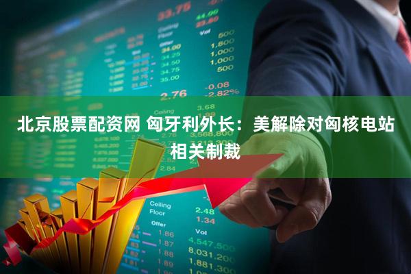 北京股票配资网 匈牙利外长：美解除对匈核电站相关制裁