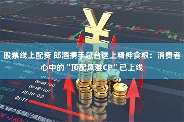 股票线上配资 郎酒携手总台送上精神食粮：消费者心中的“顶配风雅CP”已上线