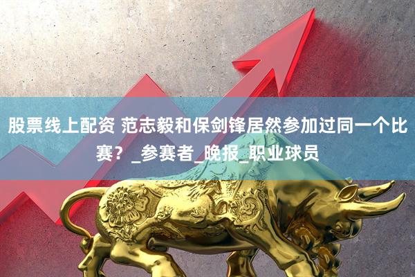 股票线上配资 范志毅和保剑锋居然参加过同一个比赛？_参赛者_晚报_职业球员