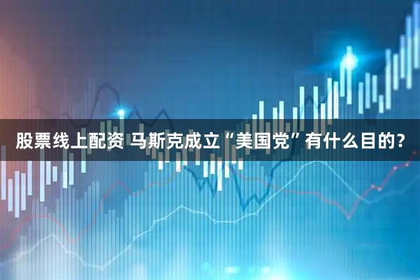 股票线上配资 马斯克成立“美国党”有什么目的？