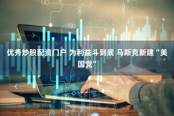 优秀炒股配资门户 为利益斗到底 马斯克新建“美国党”