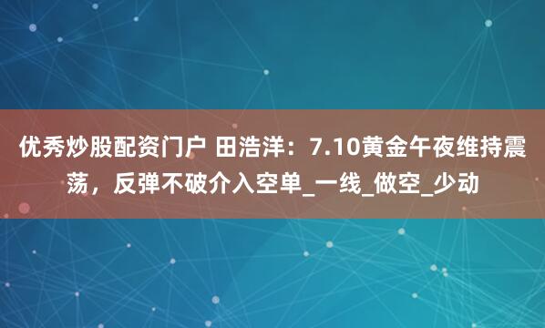优秀炒股配资门户 田浩洋：7.10黄金午夜维持震荡，反弹不破介入空单_一线_做空_少动