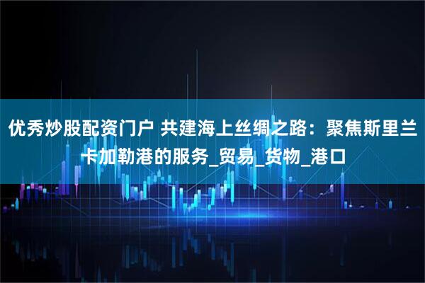 优秀炒股配资门户 共建海上丝绸之路：聚焦斯里兰卡加勒港的服务_贸易_货物_港口