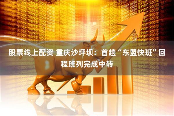 股票线上配资 重庆沙坪坝：首趟“东盟快班”回程班列完成中转