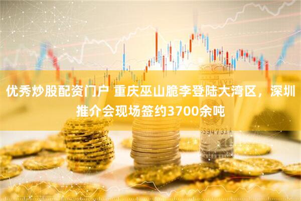 优秀炒股配资门户 重庆巫山脆李登陆大湾区，深圳推介会现场签约3700余吨