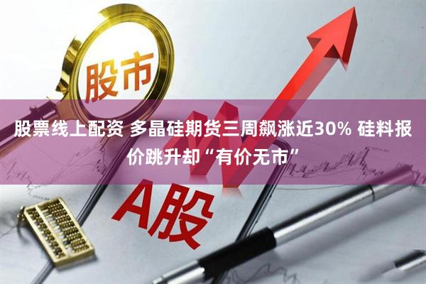 股票线上配资 多晶硅期货三周飙涨近30% 硅料报价跳升却“有价无市”