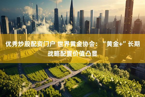 优秀炒股配资门户 世界黄金协会：“黄金+”长期战略配置价值凸显