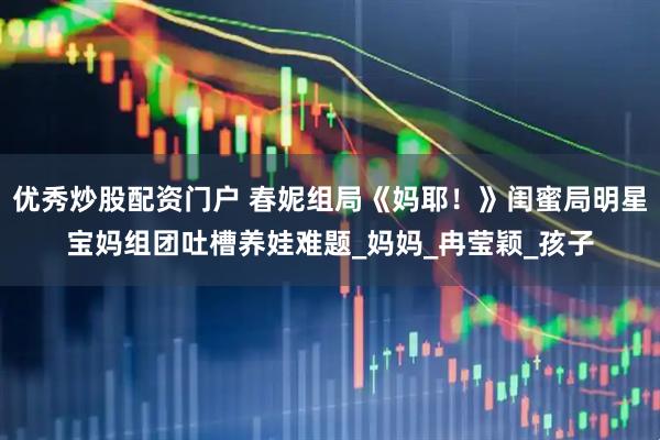 优秀炒股配资门户 春妮组局《妈耶！》闺蜜局明星宝妈组团吐槽养娃难题_妈妈_冉莹颖_孩子