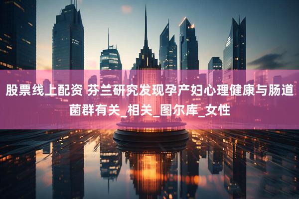 股票线上配资 芬兰研究发现孕产妇心理健康与肠道菌群有关_相关_图尔库_女性