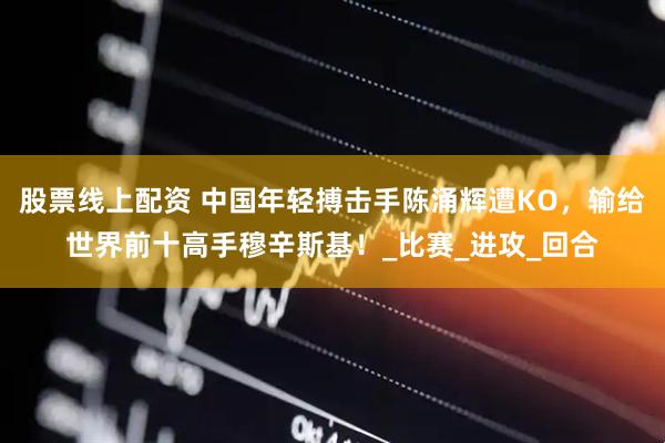 股票线上配资 中国年轻搏击手陈涌辉遭KO，输给世界前十高手穆辛斯基！_比赛_进攻_回合