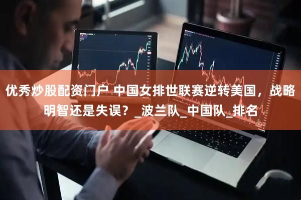 优秀炒股配资门户 中国女排世联赛逆转美国，战略明智还是失误？_波兰队_中国队_排名