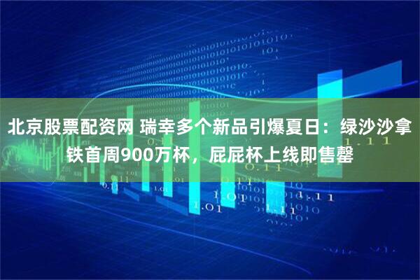 北京股票配资网 瑞幸多个新品引爆夏日：绿沙沙拿铁首周900万杯，屁屁杯上线即售罄