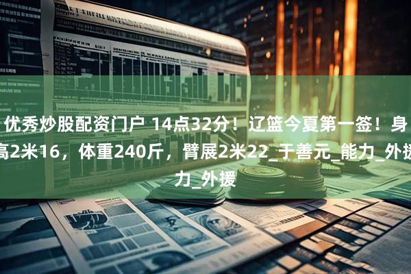 优秀炒股配资门户 14点32分！辽篮今夏第一签！身高2米16，体重240斤，臂展2米22_于善元_能力_外援