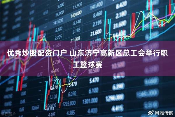 优秀炒股配资门户 山东济宁高新区总工会举行职工篮球赛