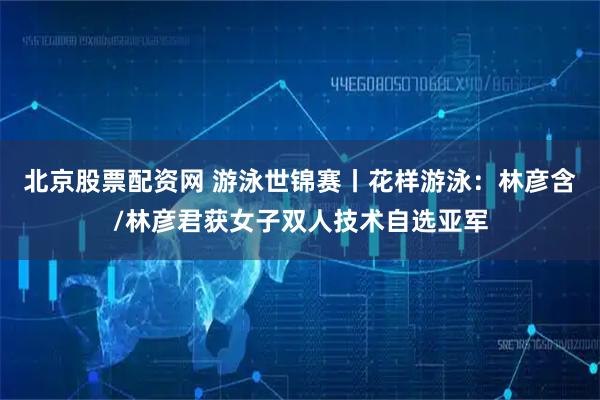 北京股票配资网 游泳世锦赛丨花样游泳：林彦含/林彦君获女子双人技术自选亚军