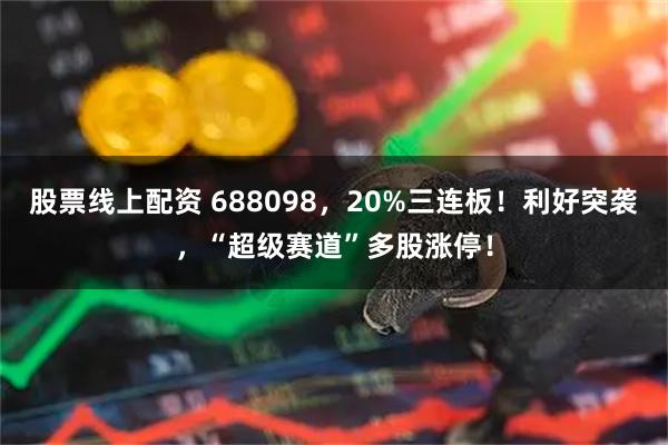 股票线上配资 688098，20%三连板！利好突袭，“超级赛道”多股涨停！