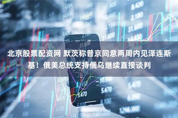 北京股票配资网 默茨称普京同意两周内见泽连斯基！俄美总统支持俄乌继续直接谈判