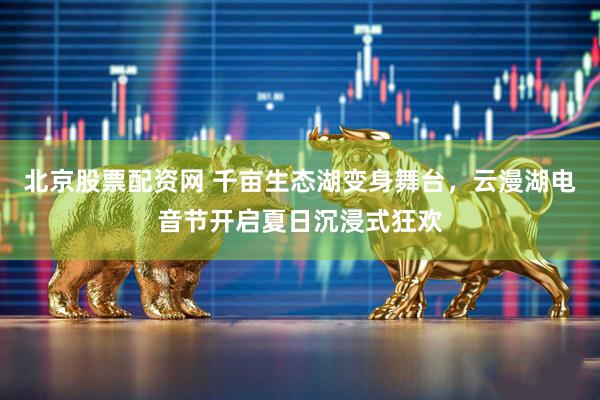 北京股票配资网 千亩生态湖变身舞台，云漫湖电音节开启夏日沉浸式狂欢