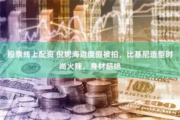 股票线上配资 倪妮海边度假被拍，比基尼造型时尚火辣，身材超绝