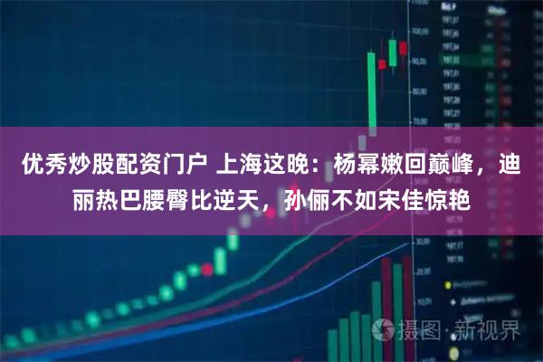 优秀炒股配资门户 上海这晚：杨幂嫩回巅峰，迪丽热巴腰臀比逆天，孙俪不如宋佳惊艳