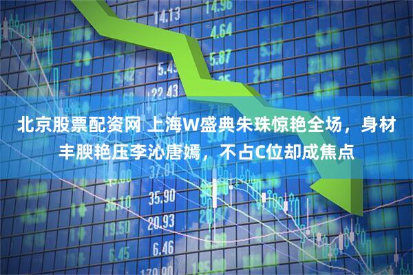 北京股票配资网 上海W盛典朱珠惊艳全场，身材丰腴艳压李沁唐嫣，不占C位却成焦点