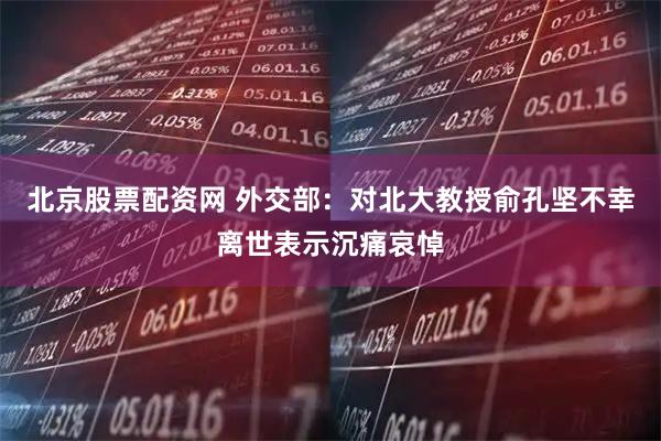 北京股票配资网 外交部：对北大教授俞孔坚不幸离世表示沉痛哀悼