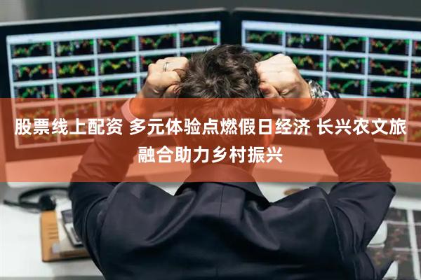 股票线上配资 多元体验点燃假日经济 长兴农文旅融合助力乡村振兴