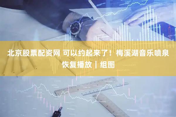 北京股票配资网 可以约起来了！梅溪湖音乐喷泉恢复播放｜组图