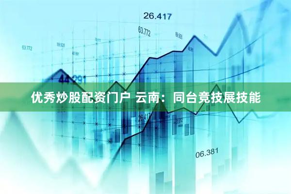 优秀炒股配资门户 云南：同台竞技展技能
