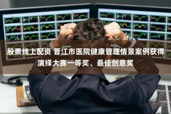 股票线上配资 晋江市医院健康管理情景案例获得演绎大赛一等奖、最佳创意奖