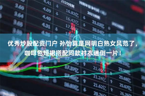 优秀炒股配资门户 孙怡算是网明白熟女风范了，咖啡色短裙搭配同款衬衣迷倒一片！