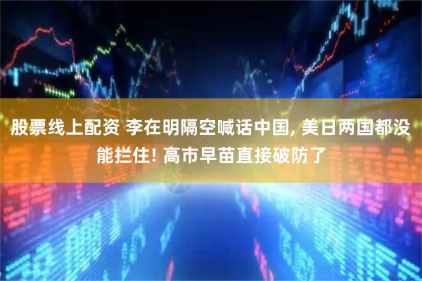 股票线上配资 李在明隔空喊话中国, 美日两国都没能拦住! 高市早苗直接破防了