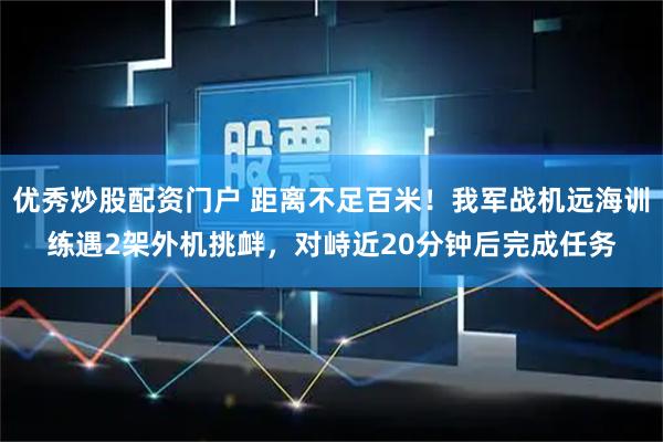 优秀炒股配资门户 距离不足百米！我军战机远海训练遇2架外机挑衅，对峙近20分钟后完成任务