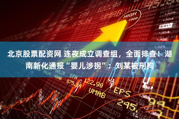 北京股票配资网 连夜成立调查组，全面排查！湖南新化通报“婴儿涉拐”：刘某被刑拘