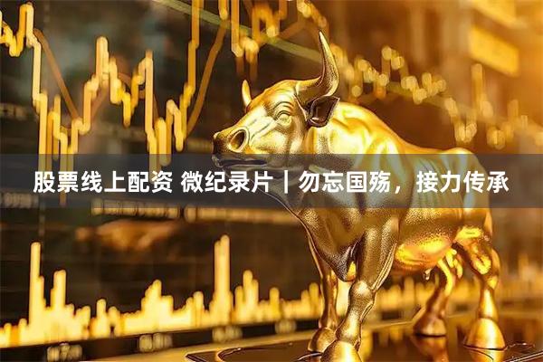 股票线上配资 微纪录片｜勿忘国殇，接力传承