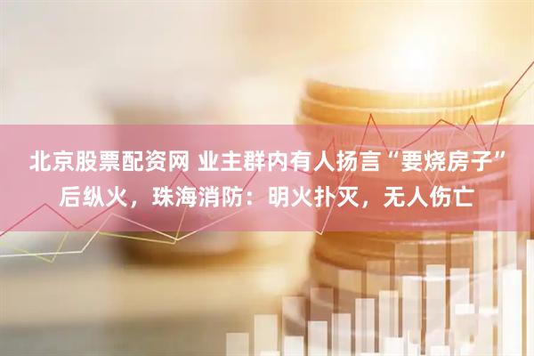 北京股票配资网 业主群内有人扬言“要烧房子”后纵火，珠海消防：明火扑灭，无人伤亡