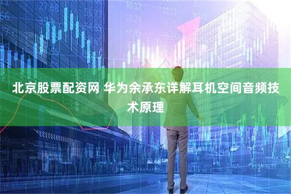 北京股票配资网 华为余承东详解耳机空间音频技术原理
