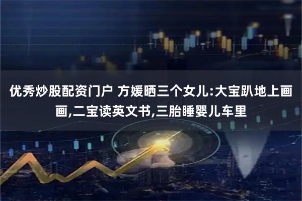 优秀炒股配资门户 方媛晒三个女儿:大宝趴地上画画,二宝读英文书,三胎睡婴儿车里