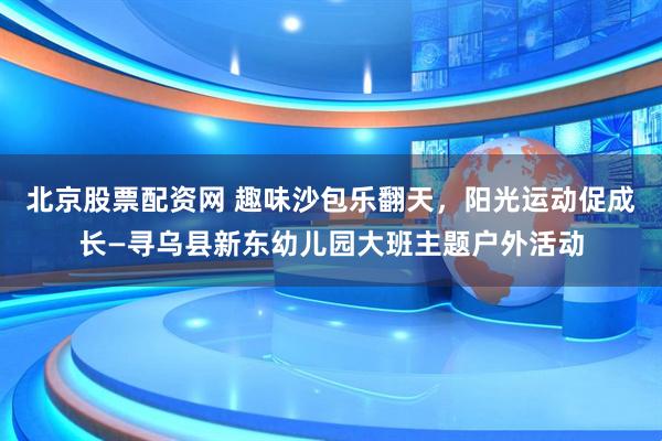 北京股票配资网 趣味沙包乐翻天，阳光运动促成长—寻乌县新东幼儿园大班主题户外活动
