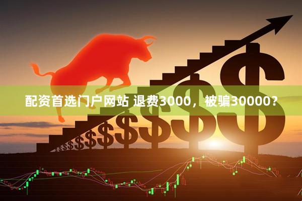 配资首选门户网站 退费3000，被骗30000？