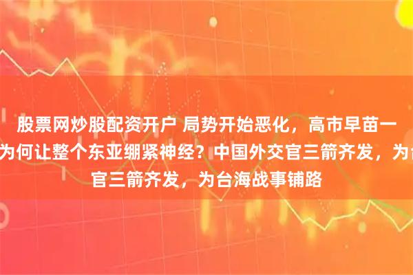股票网炒股配资开户 局势开始恶化，高市早苗一句“撤侨”，为何让整个东亚绷紧神经？中国外交官三箭齐发，为台海战事铺路