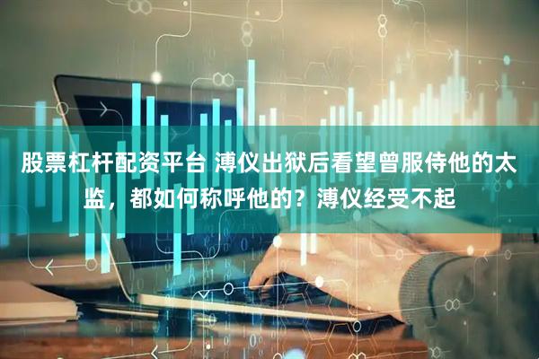 股票杠杆配资平台 溥仪出狱后看望曾服侍他的太监，都如何称呼他的？溥仪经受不起