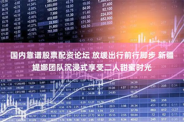 国内靠谱股票配资论坛 放缓出行前行脚步 新疆媞娜团队沉浸式享受二人甜蜜时光
