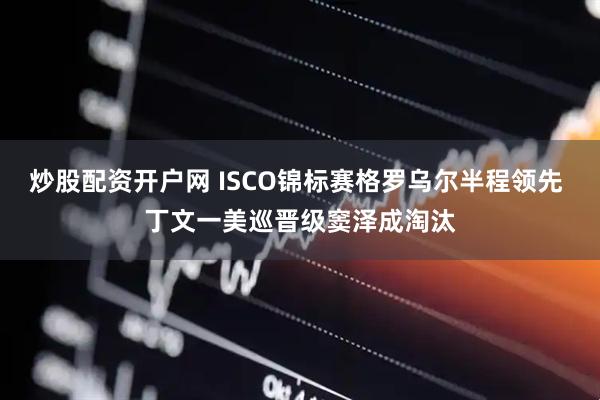 炒股配资开户网 ISCO锦标赛格罗乌尔半程领先 丁文一美巡晋级窦泽成淘汰